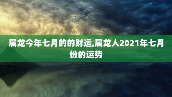 属龙今年七月的的财运,属龙人2021年七月份的运势