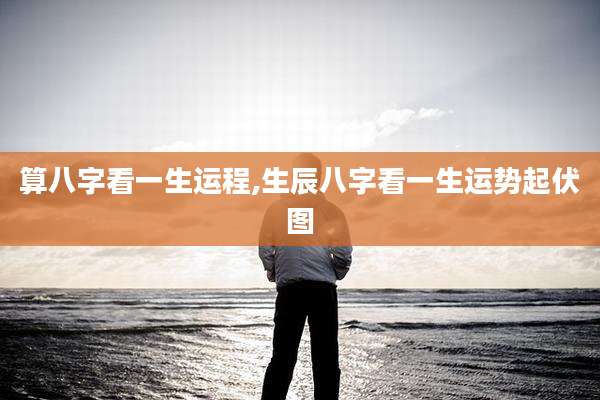 算八字看一生运程,生辰八字看一生运势起伏图