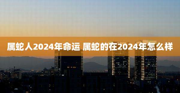 属蛇人2024年命运 属蛇的在2024年怎么样