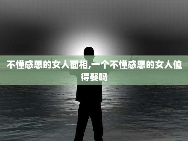 不懂感恩的女人面相,一个不懂感恩的女人值得娶吗