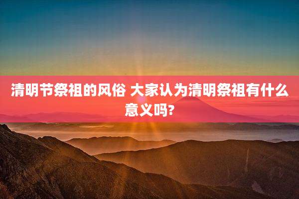 清明节祭祖的风俗 大家认为清明祭祖有什么意义吗?