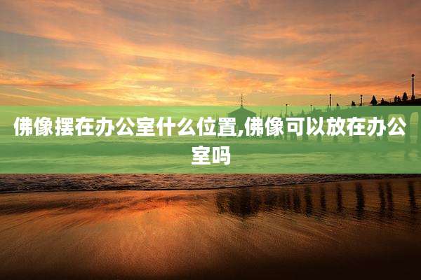 佛像摆在办公室什么位置,佛像可以放在办公室吗