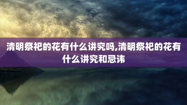 清明祭祀的花有什么讲究吗,清明祭祀的花有什么讲究和忌讳