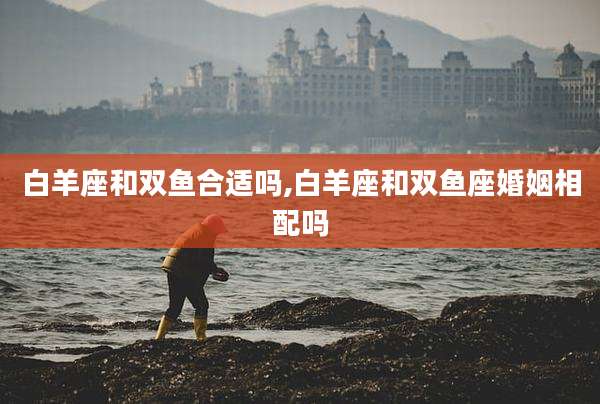 白羊座和双鱼合适吗,白羊座和双鱼座婚姻相配吗