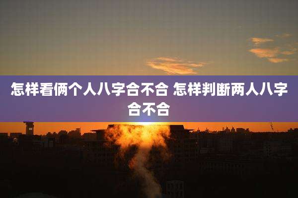 怎样看俩个人八字合不合 怎样判断两人八字合不合