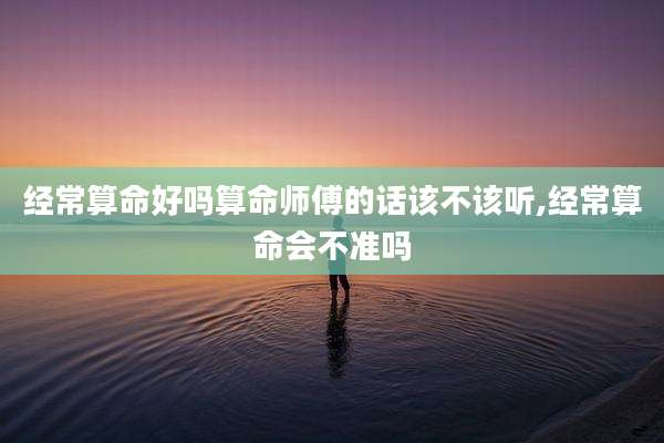 经常算命好吗算命师傅的话该不该听,经常算命会不准吗