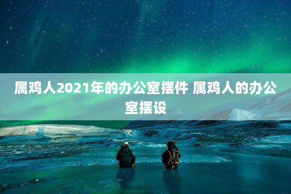 属鸡人2021年的办公室摆件 属鸡人的办公室摆设