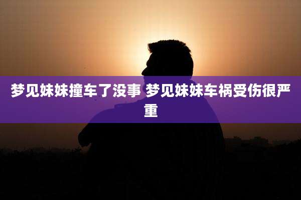 梦见妹妹撞车了没事 梦见妹妹车祸受伤很严重