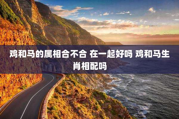 鸡和马的属相合不合 在一起好吗 鸡和马生肖相配吗