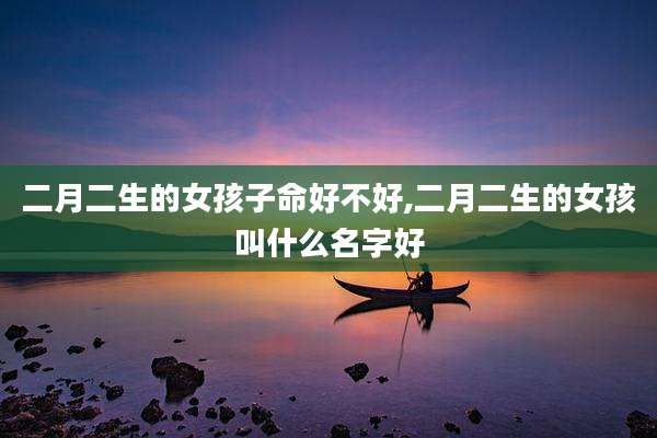 二月二生的女孩子命好不好,二月二生的女孩叫什么名字好