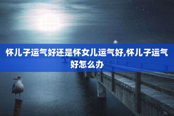 怀儿子运气好还是怀女儿运气好,怀儿子运气好怎么办