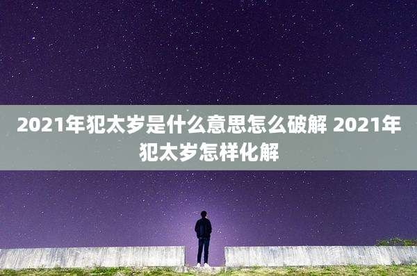 2021年犯太岁是什么意思怎么破解 2021年犯太岁怎样化解
