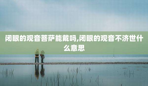 闭眼的观音菩萨能戴吗,闭眼的观音不济世什么意思