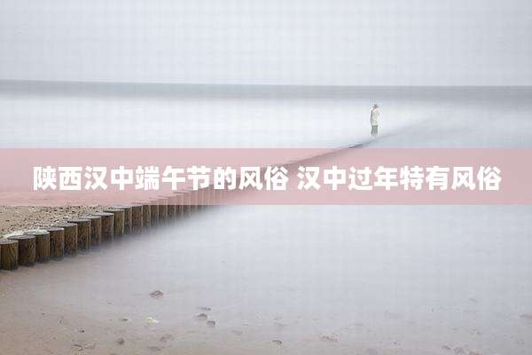 陕西汉中端午节的风俗 汉中过年特有风俗