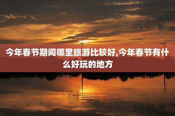 今年春节期间哪里旅游比较好,今年春节有什么好玩的地方