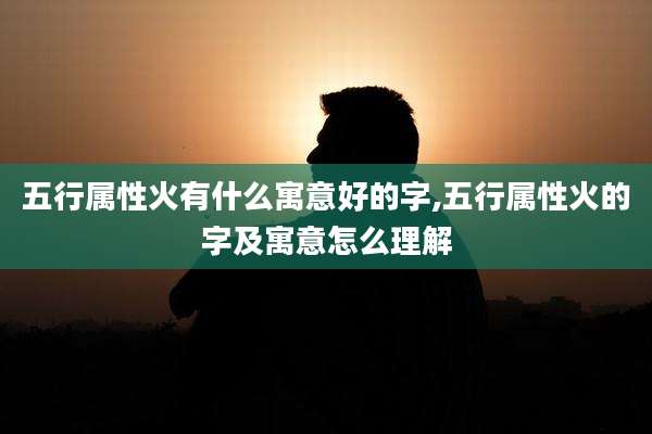 五行属性火有什么寓意好的字,五行属性火的字及寓意怎么理解