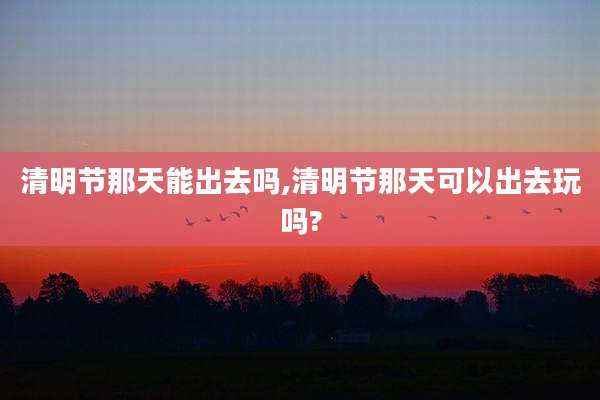 清明节那天能出去吗,清明节那天可以出去玩吗?