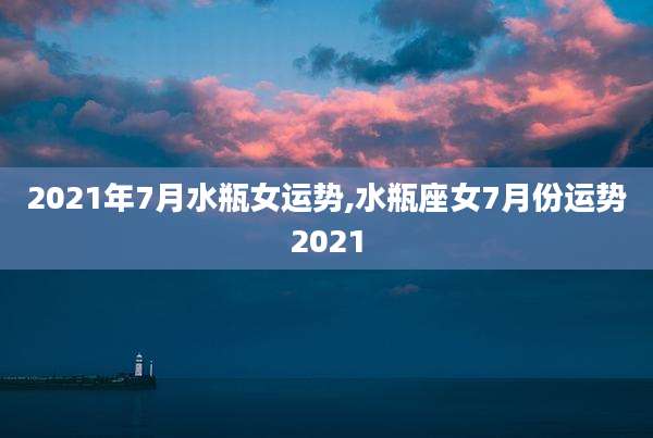 2021年7月水瓶女运势,水瓶座女7月份运势2021