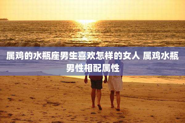 属鸡的水瓶座男生喜欢怎样的女人 属鸡水瓶男性相配属性