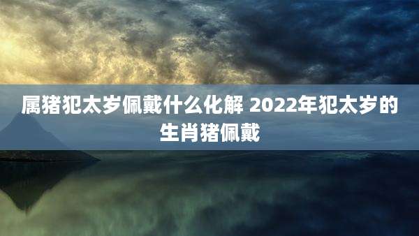 属猪犯太岁佩戴什么化解 2022年犯太岁的生肖猪佩戴