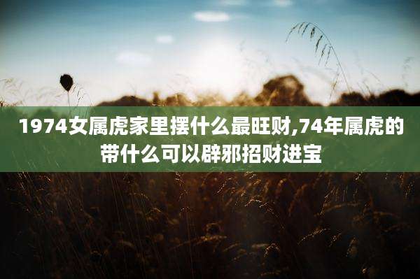 1974女属虎家里摆什么最旺财,74年属虎的带什么可以辟邪招财进宝
