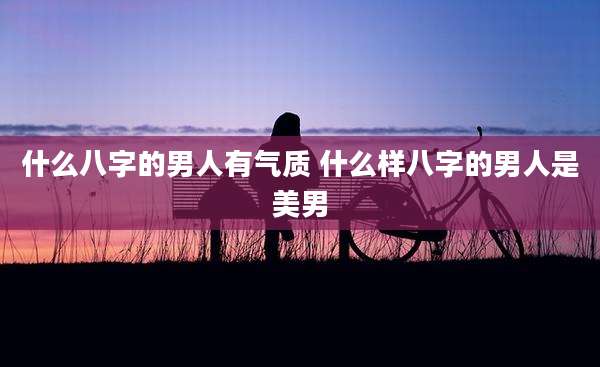 什么八字的男人有气质 什么样八字的男人是美男