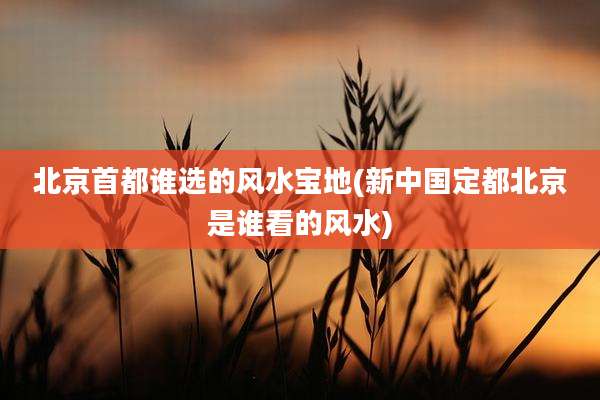 北京首都谁选的风水宝地(新中国定都北京是谁看的风水)