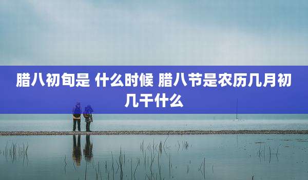 腊八初旬是 什么时候 腊八节是农历几月初几干什么