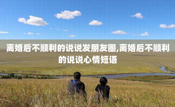离婚后不顺利的说说发朋友圈,离婚后不顺利的说说心情短语