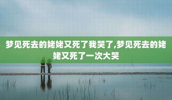 梦见死去的姥姥又死了我哭了,梦见死去的姥姥又死了一次大哭