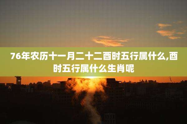 76年农历十一月二十二酉时五行属什么,酉时五行属什么生肖呢