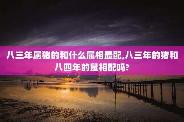 八三年属猪的和什么属相最配,八三年的猪和八四年的鼠相配吗?