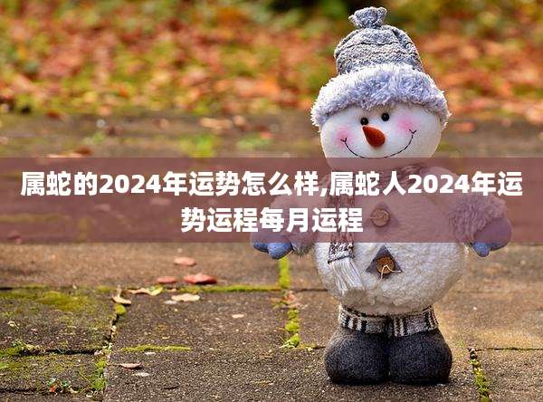 属蛇的2024年运势怎么样,属蛇人2024年运势运程每月运程