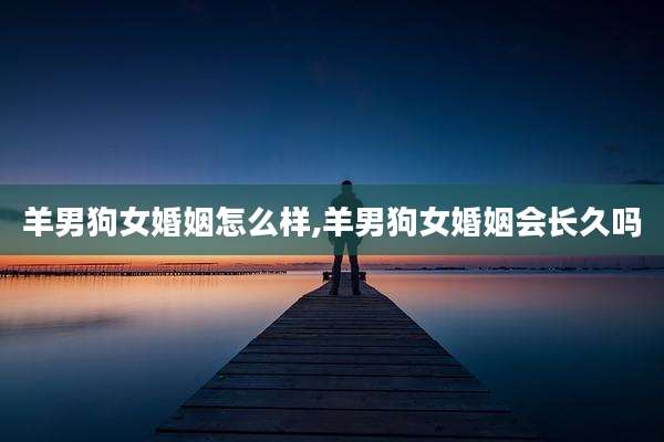 羊男狗女婚姻怎么样,羊男狗女婚姻会长久吗