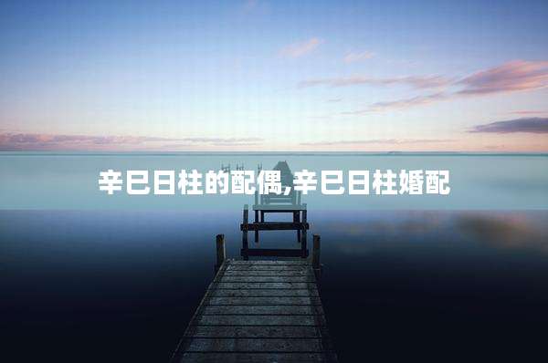 辛巳日柱的配偶,辛巳日柱婚配