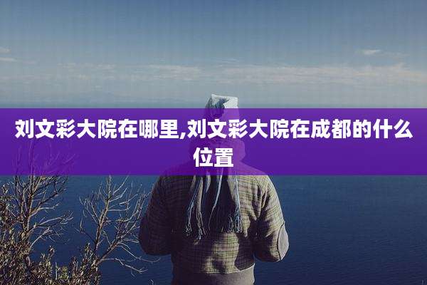 刘文彩大院在哪里,刘文彩大院在成都的什么位置