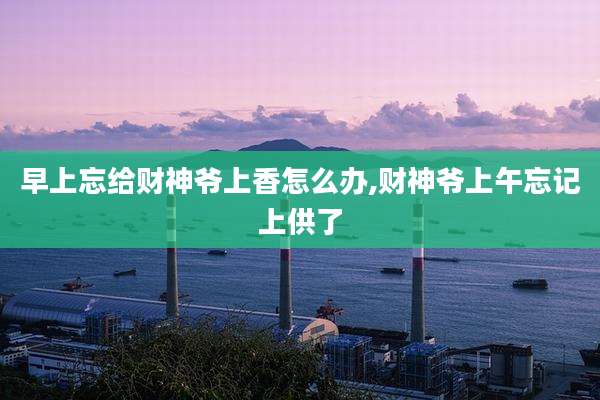 早上忘给财神爷上香怎么办,财神爷上午忘记上供了