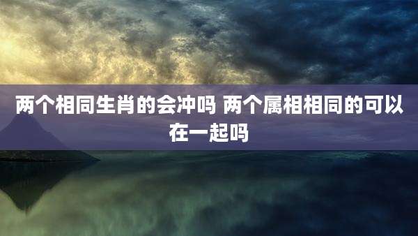 两个相同生肖的会冲吗 两个属相相同的可以在一起吗
