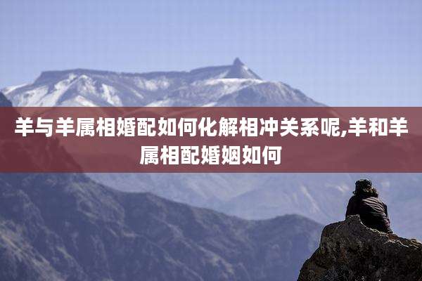 羊与羊属相婚配如何化解相冲关系呢,羊和羊属相配婚姻如何