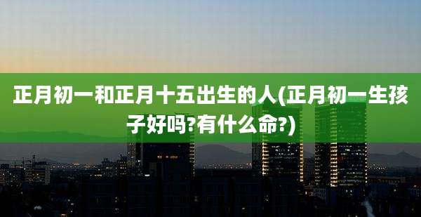 正月初一和正月十五出生的人(正月初一生孩子好吗?有什么命?)
