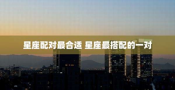 星座配对最合适 星座最搭配的一对