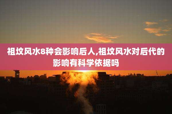 祖坟风水8种会影响后人,祖坟风水对后代的影响有科学依据吗