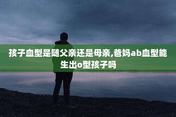 孩子血型是随父亲还是母亲,爸妈ab血型能生出o型孩子吗