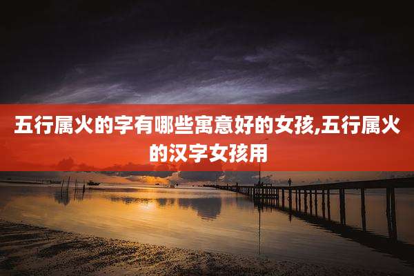 五行属火的字有哪些寓意好的女孩,五行属火的汉字女孩用