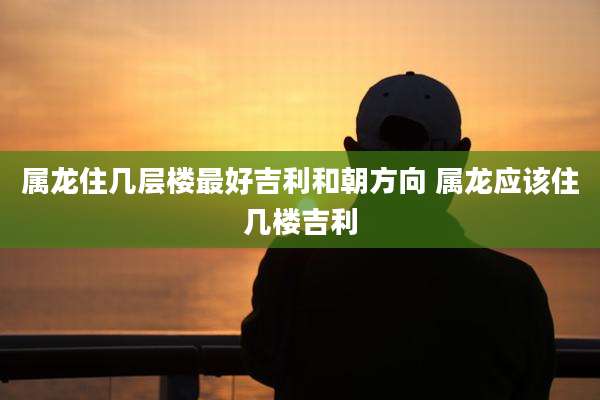 属龙住几层楼最好吉利和朝方向 属龙应该住几楼吉利