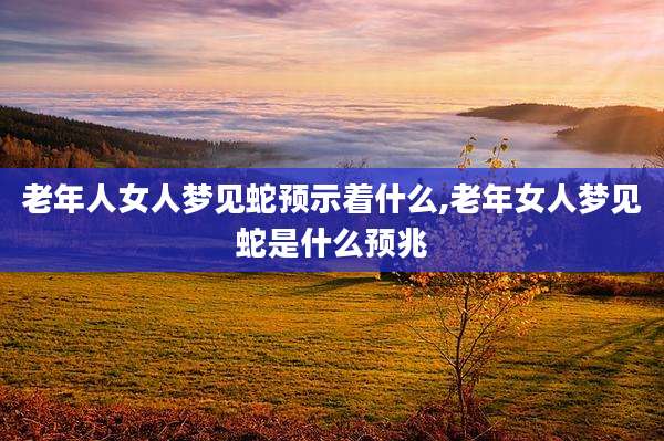 老年人女人梦见蛇预示着什么,老年女人梦见蛇是什么预兆