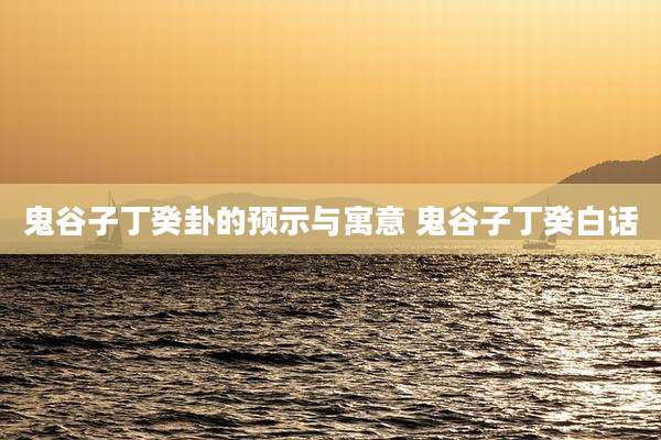 鬼谷子丁癸卦的预示与寓意 鬼谷子丁癸白话