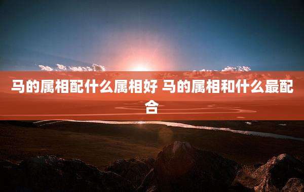 马的属相配什么属相好 马的属相和什么最配合