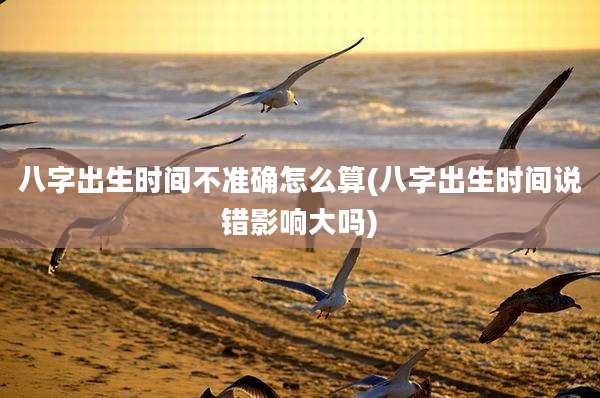 八字出生时间不准确怎么算(八字出生时间说错影响大吗)