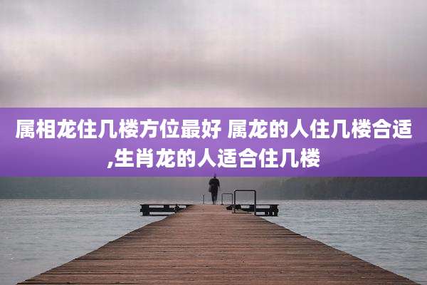属相龙住几楼方位最好 属龙的人住几楼合适,生肖龙的人适合住几楼